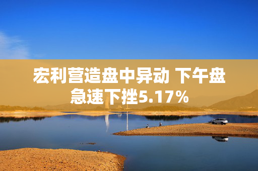 宏利营造盘中异动 下午盘急速下挫5.17%