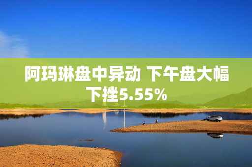 阿玛琳盘中异动 下午盘大幅下挫5.55%