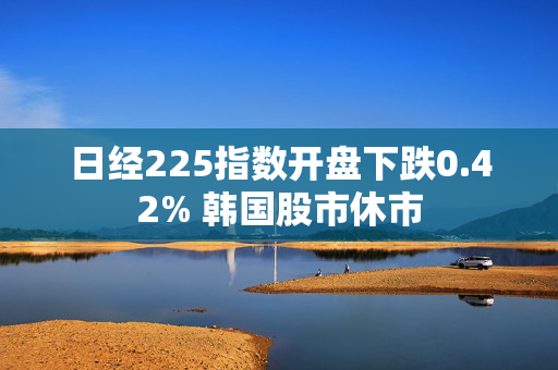 日经225指数开盘下跌0.42% 韩国股市休市