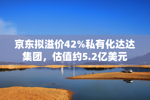 京东拟溢价42%私有化达达集团，估值约5.2亿美元