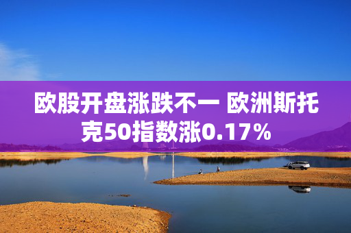 欧股开盘涨跌不一 欧洲斯托克50指数涨0.17%