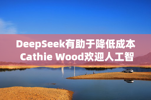 DeepSeek有助于降低成本 Cathie Wood欢迎人工智能领域的竞争