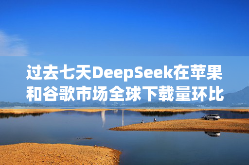 过去七天DeepSeek在苹果和谷歌市场全球下载量环比增长375%