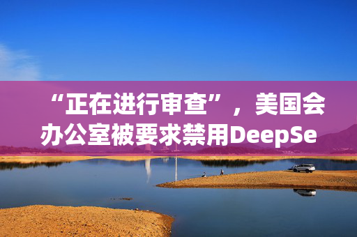 “正在进行审查”，美国会办公室被要求禁用DeepSeek