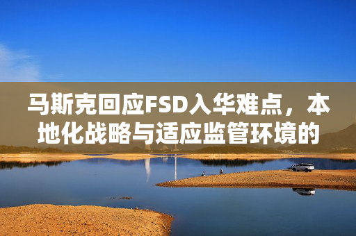 马斯克回应FSD入华难点，本地化战略与适应监管环境的策略