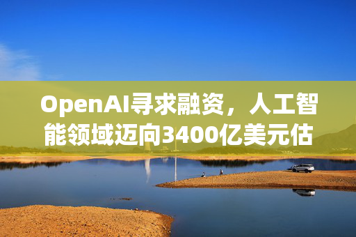 OpenAI寻求融资，人工智能领域迈向3400亿美元估值的新里程碑