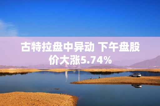 古特拉盘中异动 下午盘股价大涨5.74%