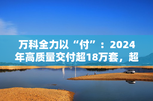 万科全力以“付”：2024年高质量交付超18万套，超半数项目“交付即办证”