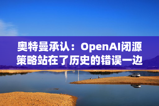 奥特曼承认：OpenAI闭源策略站在了历史的错误一边