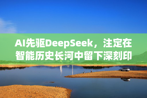 AI先驱DeepSeek，注定在智能历史长河中留下深刻印记