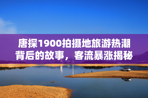 唐探1900拍摄地旅游热潮背后的故事，客流暴涨揭秘