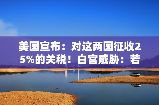 美国宣布：对这两国征收25%的关税！白宫威胁：若报复，可能继续加税