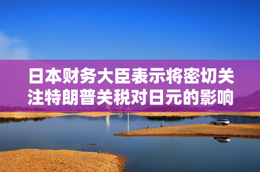 日本财务大臣表示将密切关注特朗普关税对日元的影响