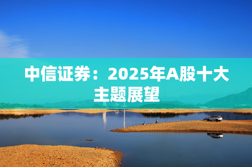 中信证券：2025年A股十大主题展望