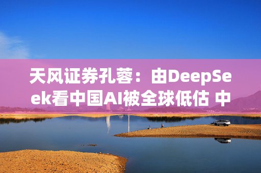 天风证券孔蓉：由DeepSeek看中国AI被全球低估 中国AI机会需要被重估