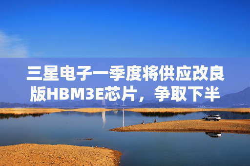 三星电子一季度将供应改良版HBM3E芯片，争取下半年量产HBM4