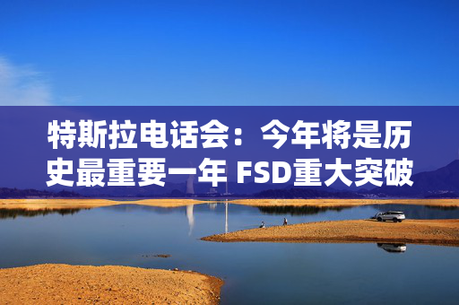 特斯拉电话会：今年将是历史最重要一年 FSD重大突破 机器人业务未来可能超过汽车