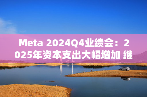 Meta 2024Q4业绩会：2025年资本支出大幅增加 继续投资AI计算基础设施