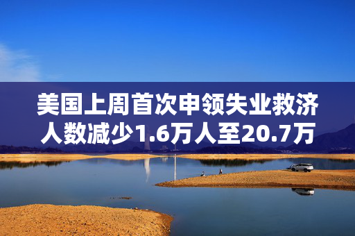 美国上周首次申领失业救济人数减少1.6万人至20.7万人 预估为22.5万人