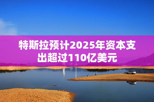 特斯拉预计2025年资本支出超过110亿美元