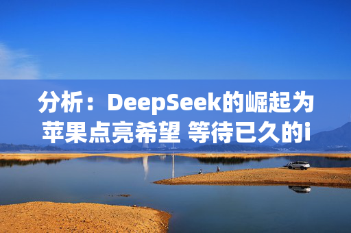 分析：DeepSeek的崛起为苹果点亮希望 等待已久的iPhone升级周期终有望到来