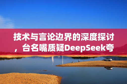 技术与言论边界的深度探讨，台名嘴质疑DeepSeek夸大程度严重