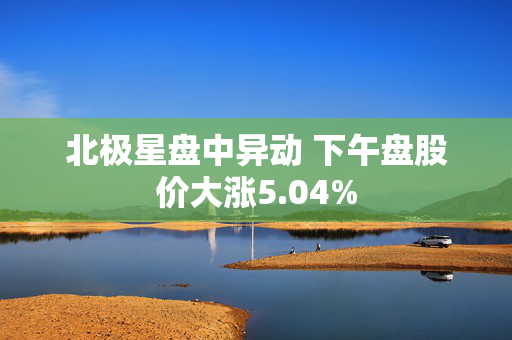 北极星盘中异动 下午盘股价大涨5.04%