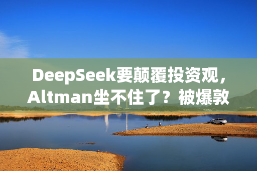 DeepSeek要颠覆投资观，Altman坐不住了？被爆敦促美国会和白宫继续砸钱支持AI