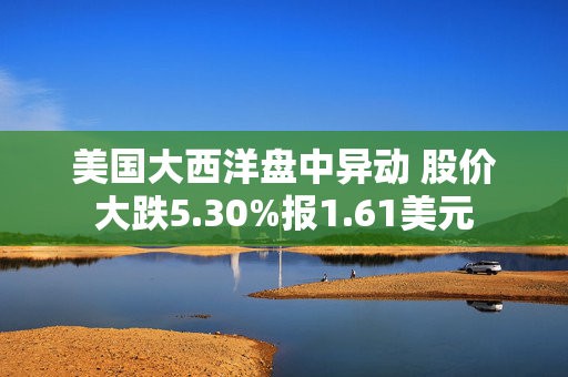 美国大西洋盘中异动 股价大跌5.30%报1.61美元