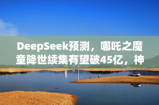 DeepSeek预测，哪吒之魔童降世续集有望破45亿，神话英雄重生引观众狂热共鸣