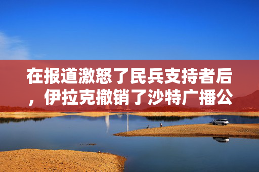 在报道激怒了民兵支持者后，伊拉克撤销了沙特广播公司的执照