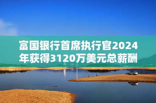 富国银行首席执行官2024年获得3120万美元总薪酬