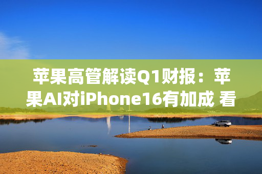 苹果高管解读Q1财报：苹果AI对iPhone16有加成 看好DeepSeek