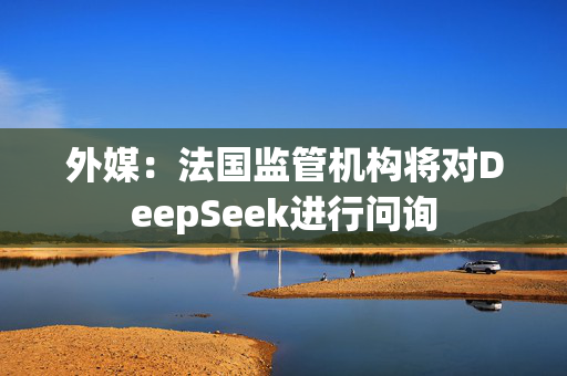 外媒：法国监管机构将对DeepSeek进行问询