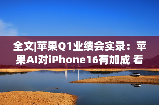 全文|苹果Q1业绩会实录：苹果AI对iPhone16有加成 看好DeepSeek