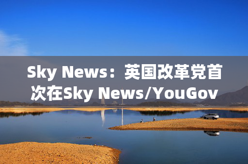 Sky News：英国改革党首次在Sky News/YouGov民调中领先