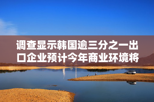 调查显示韩国逾三分之一出口企业预计今年商业环境将恶化