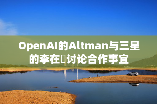 OpenAI的Altman与三星的李在镕讨论合作事宜