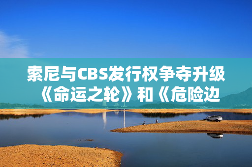 索尼与CBS发行权争夺升级 《命运之轮》和《危险边缘!》归属成焦点