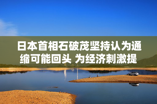 日本首相石破茂坚持认为通缩可能回头 为经济刺激提供理由