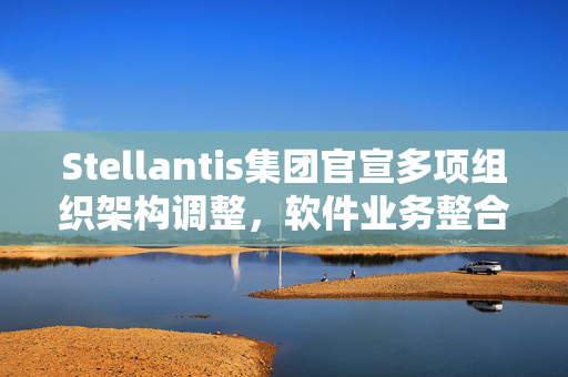 Stellantis集团官宣多项组织架构调整，软件业务整合至产品开发和技术部