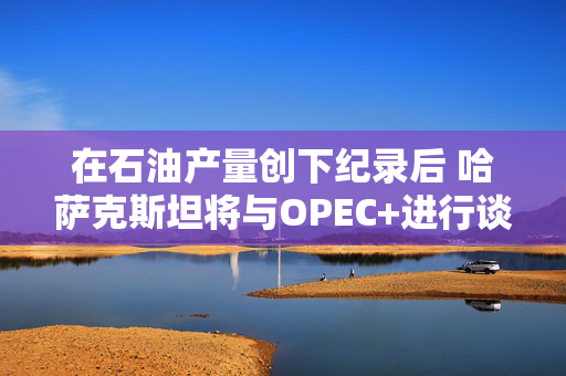 在石油产量创下纪录后 哈萨克斯坦将与OPEC+进行谈判