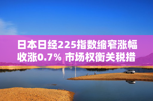 日本日经225指数缩窄涨幅收涨0.7% 市场权衡关税措施