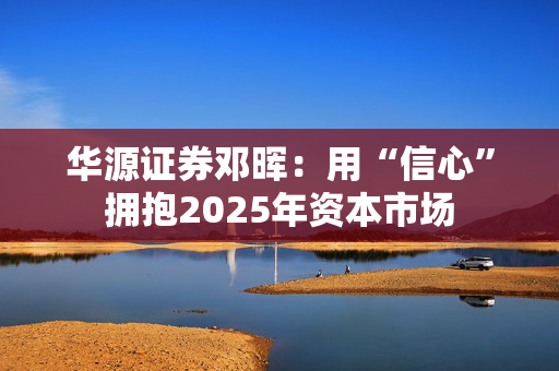 华源证券邓晖：用“信心”拥抱2025年资本市场