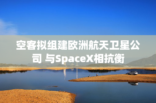 空客拟组建欧洲航天卫星公司 与SpaceX相抗衡