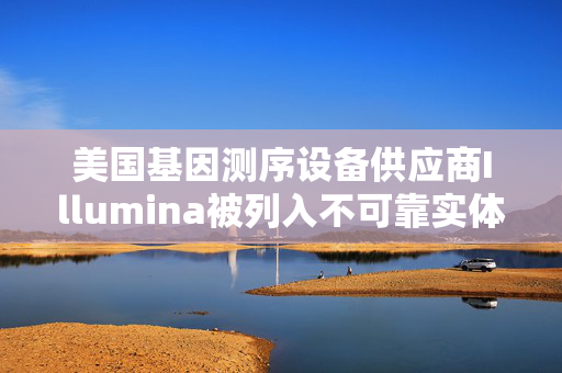 美国基因测序设备供应商Illumina被列入不可靠实体清单 公司产品近年曾现“召回事件”