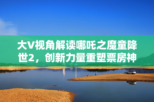 大V视角解读哪吒之魔童降世2，创新力量重塑票房神话