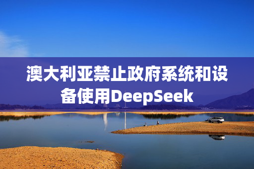 澳大利亚禁止政府系统和设备使用DeepSeek