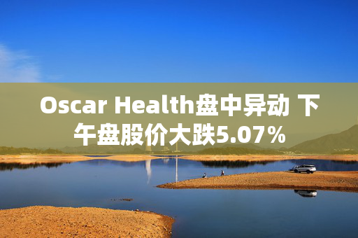 Oscar Health盘中异动 下午盘股价大跌5.07%