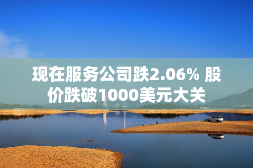 现在服务公司跌2.06% 股价跌破1000美元大关